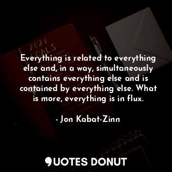 Everything is related to everything else and, in a way, simultaneously contains everything else and is contained by everything else. What is more, everything is in flux.