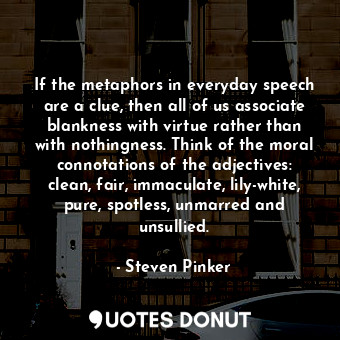If the metaphors in everyday speech are a clue, then all of us associate blankness with virtue rather than with nothingness. Think of the moral connotations of the adjectives: clean, fair, immaculate, lily-white, pure, spotless, unmarred and unsullied.
