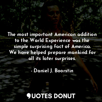 The most important American addition to the World Experience was the simple surprising fact of America. We have helped prepare mankind for all its later surprises.