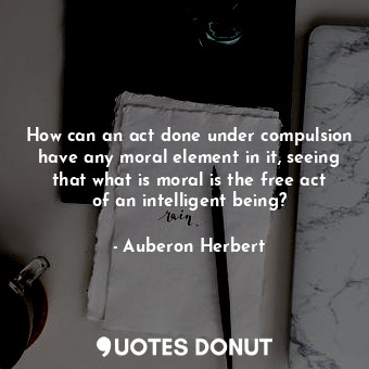 How can an act done under compulsion have any moral element in it, seeing that what is moral is the free act of an intelligent being?