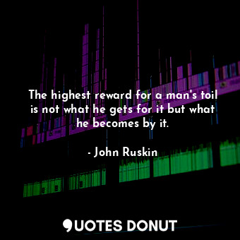 The highest reward for a man's toil is not what he gets for it but what he becomes by it.