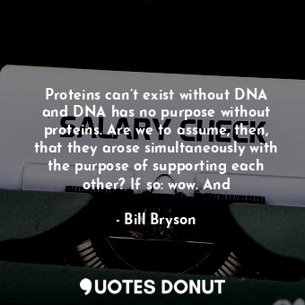 Proteins can’t exist without DNA and DNA has no purpose without proteins. Are we to assume, then, that they arose simultaneously with the purpose of supporting each other? If so: wow. And