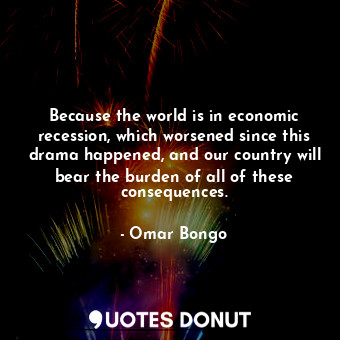 Because the world is in economic recession, which worsened since this drama happened, and our country will bear the burden of all of these consequences.