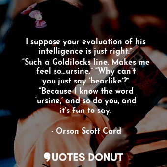 I suppose your evaluation of his intelligence is just right.” “Such a Goldilocks line. Makes me feel so…ursine.” “Why can’t you just say ‘bearlike’?” “Because I know the word ‘ursine,’ and so do you, and it’s fun to say.