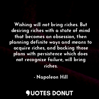 Wishing will not bring riches. But desiring riches with a state of mind that becomes an obsession, then planning definite ways and means to acquire riches, and backing those plans with persistence which does not recognize failure, will bring riches.