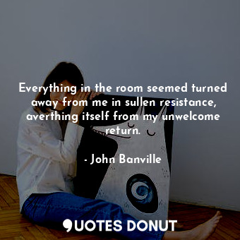  Everything in the room seemed turned away from me in sullen resistance, averthin... - John Banville - Quotes Donut