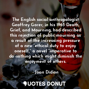 The English social anthropologist Geoffrey Gorer, in his 1965 Death, Grief, and Mourning, had described this rejection of public mourning as a result of the increasing pressure of a new “ethical duty to enjoy oneself,” a novel “imperative to do nothing which might diminish the enjoyment of others.
