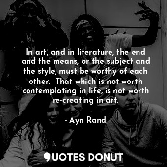 In art, and in literature, the end and the means, or the subject and the style, must be worthy of each other.  That which is not worth contemplating in life, is not worth re-creating in art.
