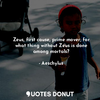 Zeus, first cause, prime mover; for what thing without Zeus is done among mortals?