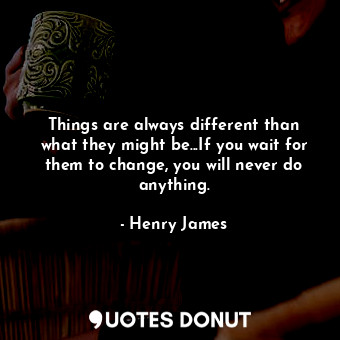 Things are always different than what they might be...If you wait for them to change, you will never do anything.