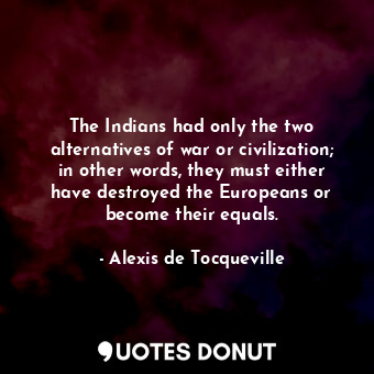 The Indians had only the two alternatives of war or civilization; in other words, they must either have destroyed the Europeans or become their equals.