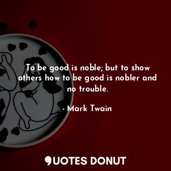 To be good is noble; but to show others how to be good is nobler and no trouble.