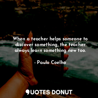 When a teacher helps someone to discover something, the teacher always learn something new too.