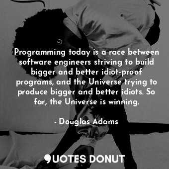 Programming today is a race between software engineers striving to build bigger and better idiot-proof programs, and the Universe trying to produce bigger and better idiots. So far, the Universe is winning.