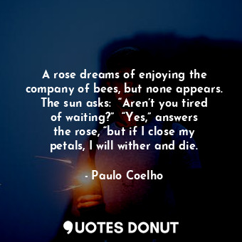 A rose dreams of enjoying the company of bees, but none appears. The sun asks:  “Aren’t you tired of waiting?”  “Yes,” answers the rose, “but if I close my petals, I will wither and die.