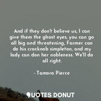 And if they don't believe us, I can give them the ghost eyes, you can go all big and threatening, Farmer can do his cracknob simpleton, and my lady can don her nobleness. We'll do all right.