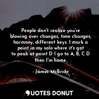 People don&#39;t realize you&#39;re blowing over changes, time changes, harmony, different keys. I mark a point in my solo where it&#39;s got to peak at point D I go to A, B, C D then I&#39;m home.