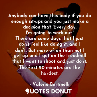 Anybody can have this body if you do enough sit-ups and you just make a decision that &#39;Every day, I&#39;m going to work out.&#39; There are some days that I just don&#39;t feel like doing it, and I don&#39;t. But more often than not I get up and I get on the treadmill that I want to shoot and just do it. The first 20 minutes are the hardest.