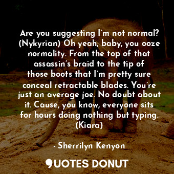 Are you suggesting I’m not normal? (Nykyrian) Oh yeah, baby, you ooze normality. From the top of that assassin’s braid to the tip of those boots that I’m pretty sure conceal retractable blades. You’re just an average joe. No doubt about it. Cause, you know, everyone sits for hours doing nothing but typing. (Kiara)
