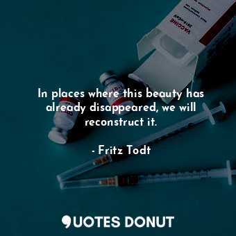  In places where this beauty has already disappeared, we will reconstruct it.... - Fritz Todt - Quotes Donut