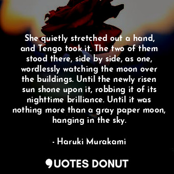 She quietly stretched out a hand, and Tengo took it. The two of them stood there, side by side, as one, wordlessly watching the moon over the buildings. Until the newly risen sun shone upon it, robbing it of its nighttime brilliance. Until it was nothing more than a gray paper moon, hanging in the sky.