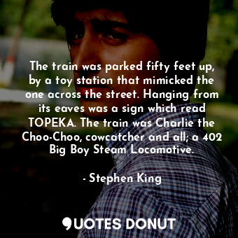 The train was parked fifty feet up, by a toy station that mimicked the one across the street. Hanging from its eaves was a sign which read TOPEKA. The train was Charlie the Choo-Choo, cowcatcher and all; a 402 Big Boy Steam Locomotive.