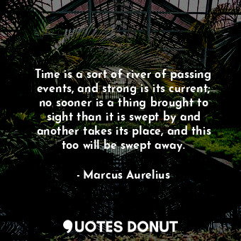 Time is a sort of river of passing events, and strong is its current; no sooner is a thing brought to sight than it is swept by and another takes its place, and this too will be swept away.