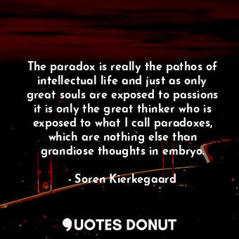 The paradox is really the pathos of intellectual life and just as only great souls are exposed to passions it is only the great thinker who is exposed to what I call paradoxes, which are nothing else than grandiose thoughts in embryo.