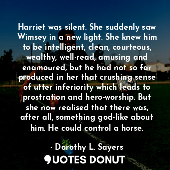 Harriet was silent. She suddenly saw Wimsey in a new light. She knew him to be intelligent, clean, courteous, wealthy, well-read, amusing and enamoured, but he had not so far produced in her that crushing sense of utter inferiority which leads to prostration and hero-worship. But she now realised that there was, after all, something god-like about him. He could control a horse.