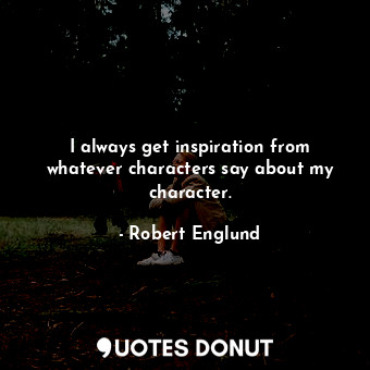 I always get inspiration from whatever characters say about my character.