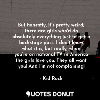 But honestly, it&#39;s pretty weird; there are girls who&#39;d do absolutely everything just to get a backstage pass. I don&#39;t know what it is, but really, when you&#39;re on national TV in America the girls love you. They all want you! And I&#39;m not complaining!