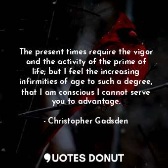 The present times require the vigor and the activity of the prime of life; but I feel the increasing infirmities of age to such a degree, that I am conscious I cannot serve you to advantage.