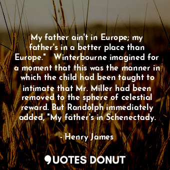 My father ain't in Europe; my father's in a better place than Europe."   Winterbourne imagined for a moment that this was the manner in which the child had been taught to intimate that Mr. Miller had been removed to the sphere of celestial reward. But Randolph immediately added, "My father's in Schenectady.