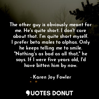 The other guy is obviously meant for me. He's quite short. I don't care about that. I'm quite short myself. I prefer beta males to alphas. Only he keeps telling me to smile. "Nothing's as bad as all that," he says. If I were five years old, I'd have bitten him by now.