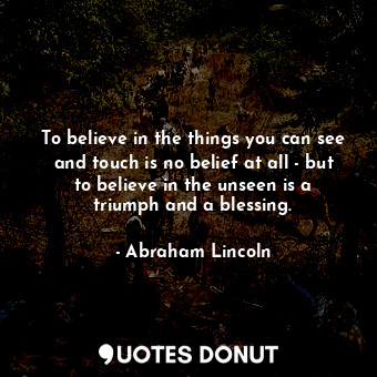 To believe in the things you can see and touch is no belief at all - but to believe in the unseen is a triumph and a blessing.