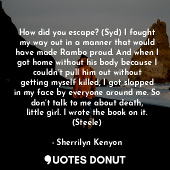 How did you escape? (Syd) I fought my way out in a manner that would have made Rambo proud. And when I got home without his body because I couldn’t pull him out without getting myself killed, I got slapped in my face by everyone around me. So don’t talk to me about death, little girl. I wrote the book on it. (Steele)