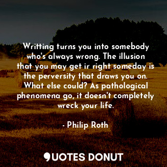 Writting turns you into somebody who's always wrong. The illusion that you may get ir right someday is the perversity that draws you on. What else could? As pathological phenomena go, it doesn't completely wreck your life.