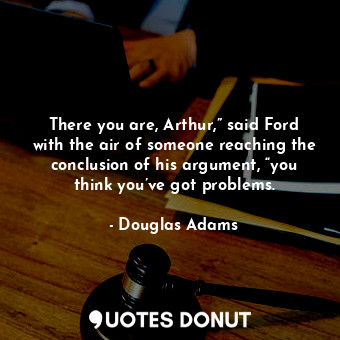 There you are, Arthur,” said Ford with the air of someone reaching the conclusion of his argument, “you think you’ve got problems.