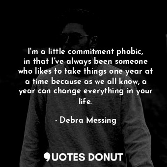 I&#39;m a little commitment phobic, in that I&#39;ve always been someone who likes to take things one year at a time because as we all know, a year can change everything in your life.