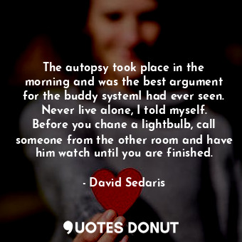 The autopsy took place in the morning and was the best argument for the buddy systemI had ever seen. Never live alone, I told myself. Before you chane a lightbulb, call someone from the other room and have him watch until you are finished.