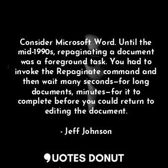 Consider Microsoft Word. Until the mid-1990s, repaginating a document was a foreground task. You had to invoke the Repaginate command and then wait many seconds—for long documents, minutes—for it to complete before you could return to editing the document.