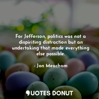 For Jefferson, politics was not a dispiriting distraction but an undertaking tha... - Jon Meacham - Quotes Donut
