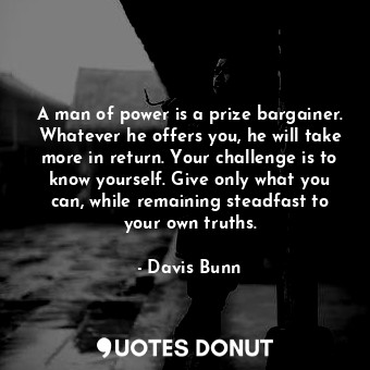 A man of power is a prize bargainer. Whatever he offers you, he will take more in return. Your challenge is to know yourself. Give only what you can, while remaining steadfast to your own truths.