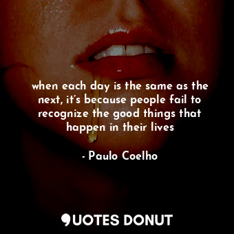 when each day is the same as the next, it’s because people fail to recognize the good things that happen in their lives