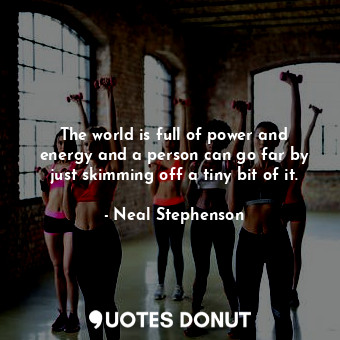 The world is full of power and energy and a person can go far by just skimming off a tiny bit of it.