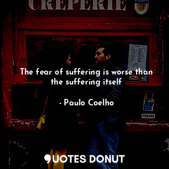 The fear of suffering is worse than the suffering itself