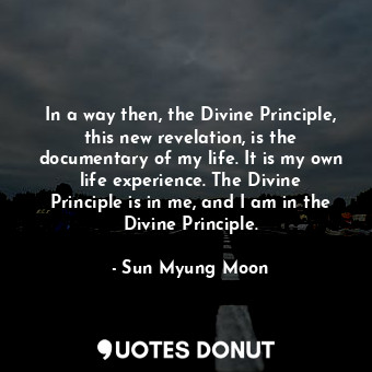 In a way then, the Divine Principle, this new revelation, is the documentary of my life. It is my own life experience. The Divine Principle is in me, and I am in the Divine Principle.