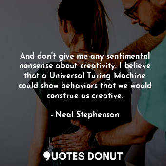 And don't give me any sentimental nonsense about creativity. I believe that a Universal Turing Machine could show behaviors that we would construe as creative.