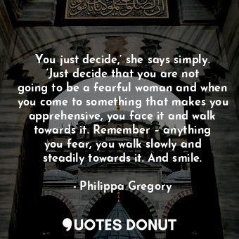 You just decide,’ she says simply. ‘Just decide that you are not going to be a fearful woman and when you come to something that makes you apprehensive, you face it and walk towards it. Remember – anything you fear, you walk slowly and steadily towards it. And smile.