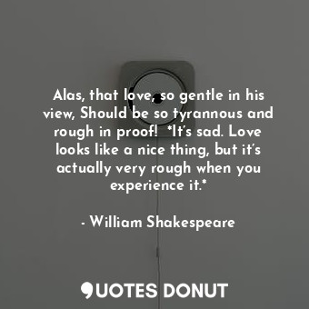 Alas, that love, so gentle in his view, Should be so tyrannous and rough in proof!  *It’s sad. Love looks like a nice thing, but it’s actually very rough when you experience it.*